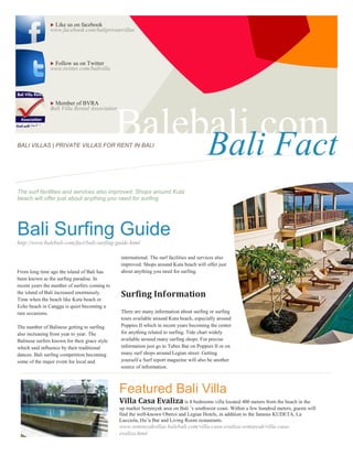 Like us on facebook
                www.facebook.com/baliprivatevillas




                Follow us on Twitter
                www.twitter.com/balivilla




                 Member of BVRA
                Bali Villa Rental Association




BALI VILLAS | PRIVATE VILLAS FOR RENT IN BALI
                                               Balebali.com
                                                    Bali Fact
The surf facilities and services also improved. Shops around Kuta
beach will offer just about anything you need for surfing.




Bali Surfing Guide
http://www.balebali.com/fact/bali-surfing-guide.html

                                                international. The surf facilities and services also
                                                improved. Shops around Kuta beach will offer just
From long time ago the island of Bali has       about anything you need for surfing.
been known as the surfing paradise. In
recent years the number of surfers coming to
the island of Bali increased enormously.
Time when the beach like Kuta beach or
                                                Surfing Information
Echo beach in Canggu is quiet becoming a
rare occasions.                                 There are many information about surfing or surfing
                                                tours available around Kuta beach, especially around
The number of Balinese getting to surfing       Poppies II which in recent years becoming the center
also increasing from year to year. The          for anything related to surfing. Tide chart widely
Balinese surfers known for their grace style    available around many surfing shops. For precise
which said influence by their traditional       information just go to Tubes Bar on Poppies II or on
dances. Bali surfing competition becoming       many surf shops around Legian street. Getting
some of the major event for local and           yourself a Surf report magazine will also be another
                                                source of information.



                                                Featured Bali Villa
                                                Villa Casa Evaliza is 4 bedrooms villa located 400 meters from the beach in the
                                                up market Seminyak area on Bali ’s southwest coast. Within a few hundred meters, guests will
                                                find the well-known Oberoi and Legian Hotels, in addition to the famous KUDETA, La
                                                Lucciola, Hu’u Bar and Living Room restaurants.
                                                www.seminyakvillas.balebali.com/villa-casa-evaliza-seminyak/villa-casa-
                                                evaliza.html
 