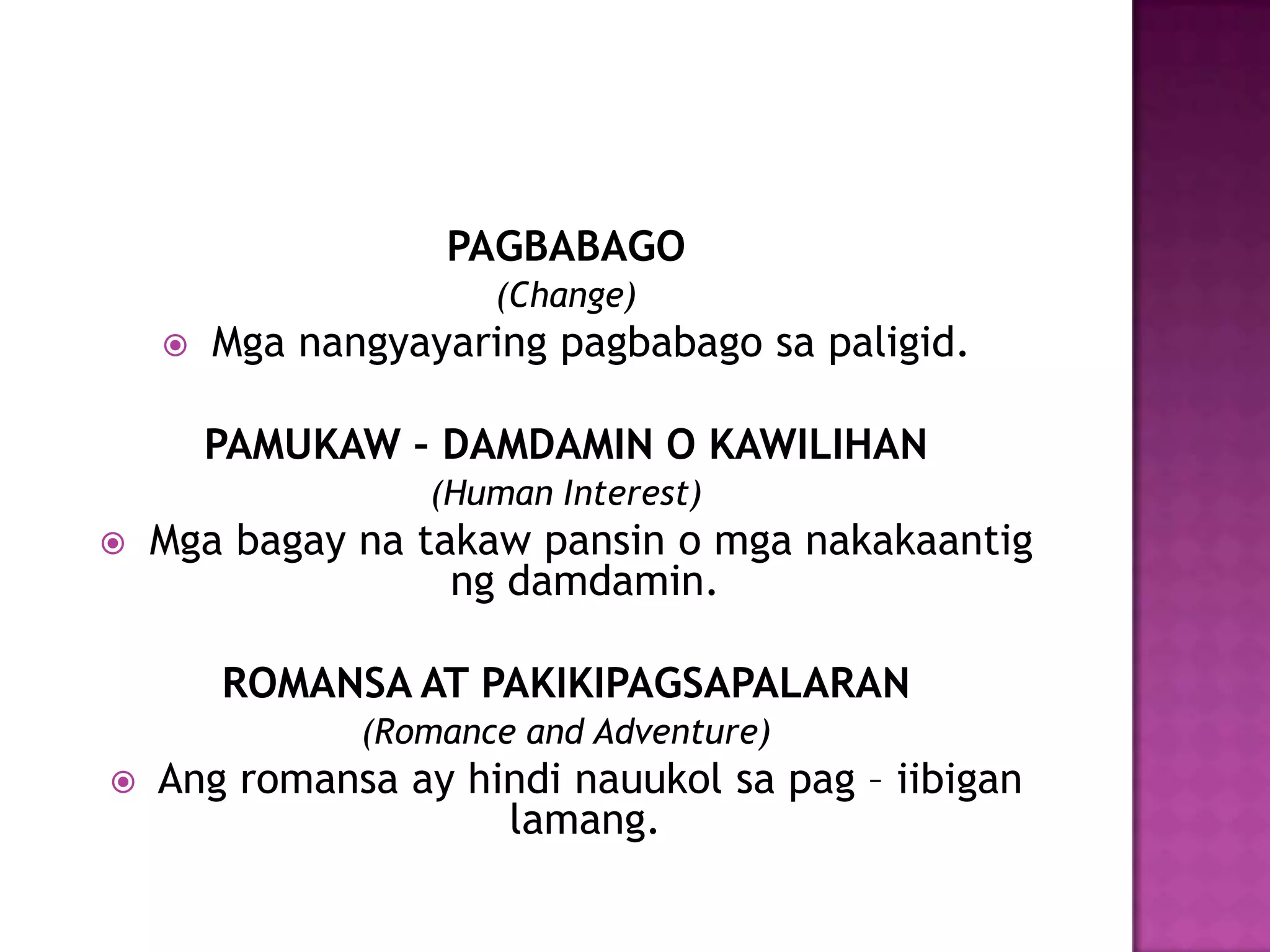 PAGBABAGO
                      (Change)
       Mga nangyayaring pagbabago sa paligid.

        PAMUKAW – DAMDAMIN O KAWILIHAN
                  (Human Interest)
   Mga bagay na takaw pansin o mga nakakaantig
                   ng damdamin.

        ROMANSA AT PAKIKIPAGSAPALARAN
               (Romance and Adventure)
   Ang romansa ay hindi nauukol sa pag – iibigan
                     lamang.
 