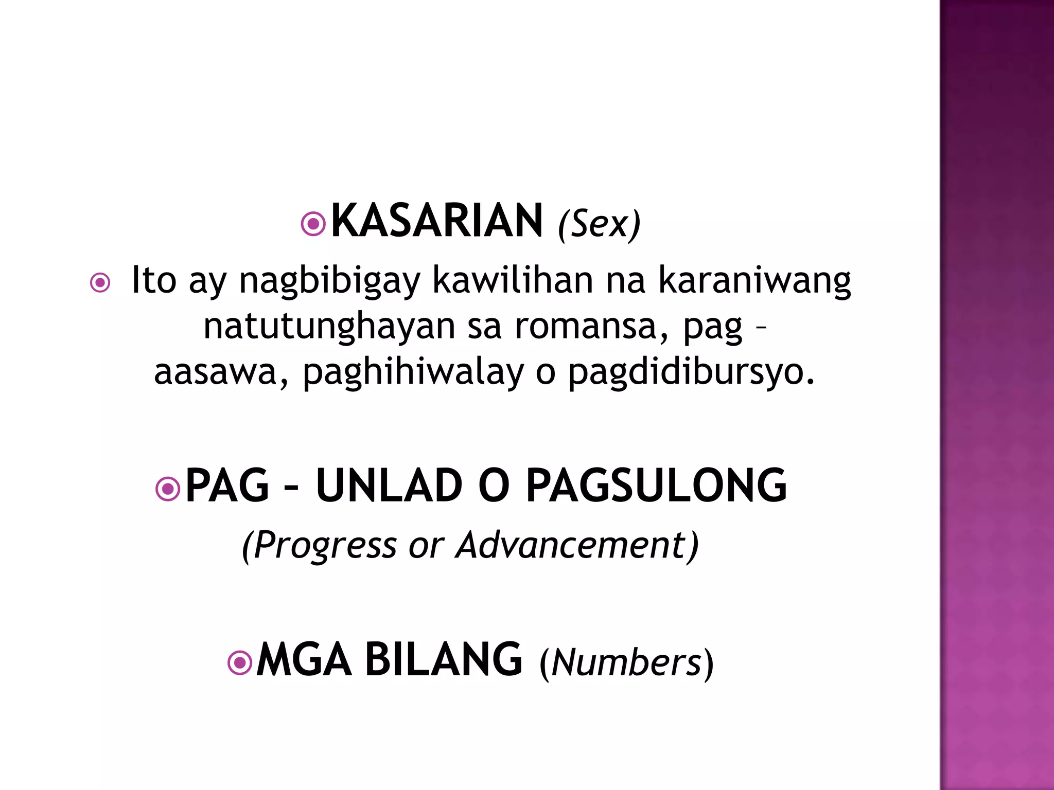  KASARIAN (Sex)
   Ito ay nagbibigay kawilihan na karaniwang
         natutunghayan sa romansa, pag –
      aasawa, paghihiwalay o pagdidibursyo.


      PAG   – UNLAD O PAGSULONG
          (Progress or Advancement)


          MGA   BILANG (Numbers)
 
