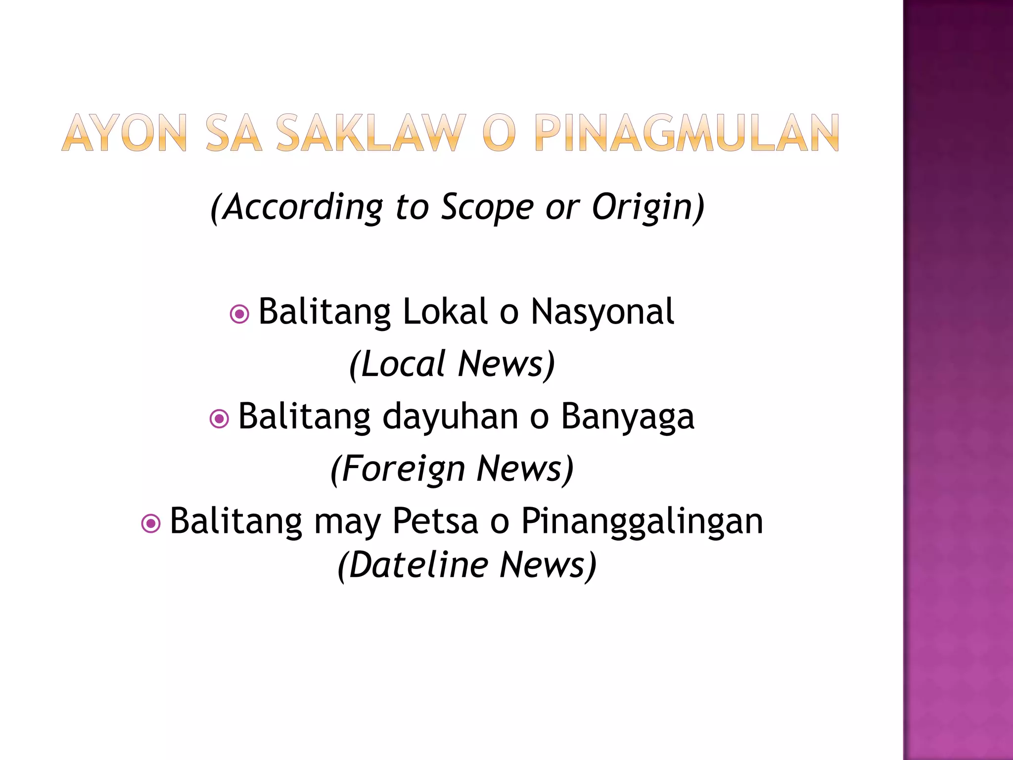 (According to Scope or Origin)

      Balitang  Lokal o Nasyonal
              (Local News)
     Balitang dayuhan o Banyaga
            (Foreign News)
 Balitang may Petsa o Pinanggalingan
             (Dateline News)
 