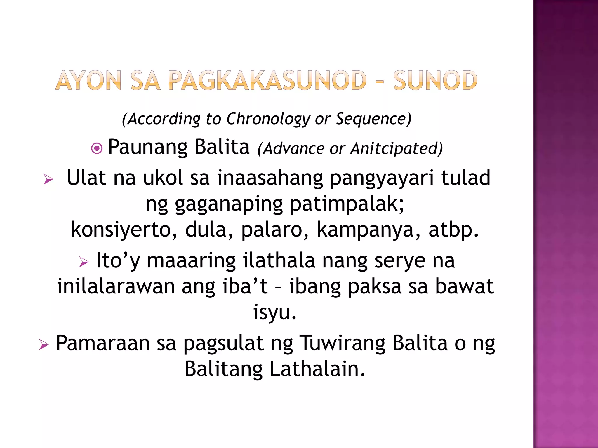 (According to Chronology or Sequence)
      Paunang    Balita (Advance or Anitcipated)
 Ulat na ukol sa inaasahang pangyayari tulad
             ng gaganaping patimpalak;
    konsiyerto, dula, palaro, kampanya, atbp.
      Ito’y maaaring ilathala nang serye na
  inilalarawan ang iba’t – ibang paksa sa bawat
                        isyu.
 Pamaraan sa pagsulat ng Tuwirang Balita o ng
                 Balitang Lathalain.
 