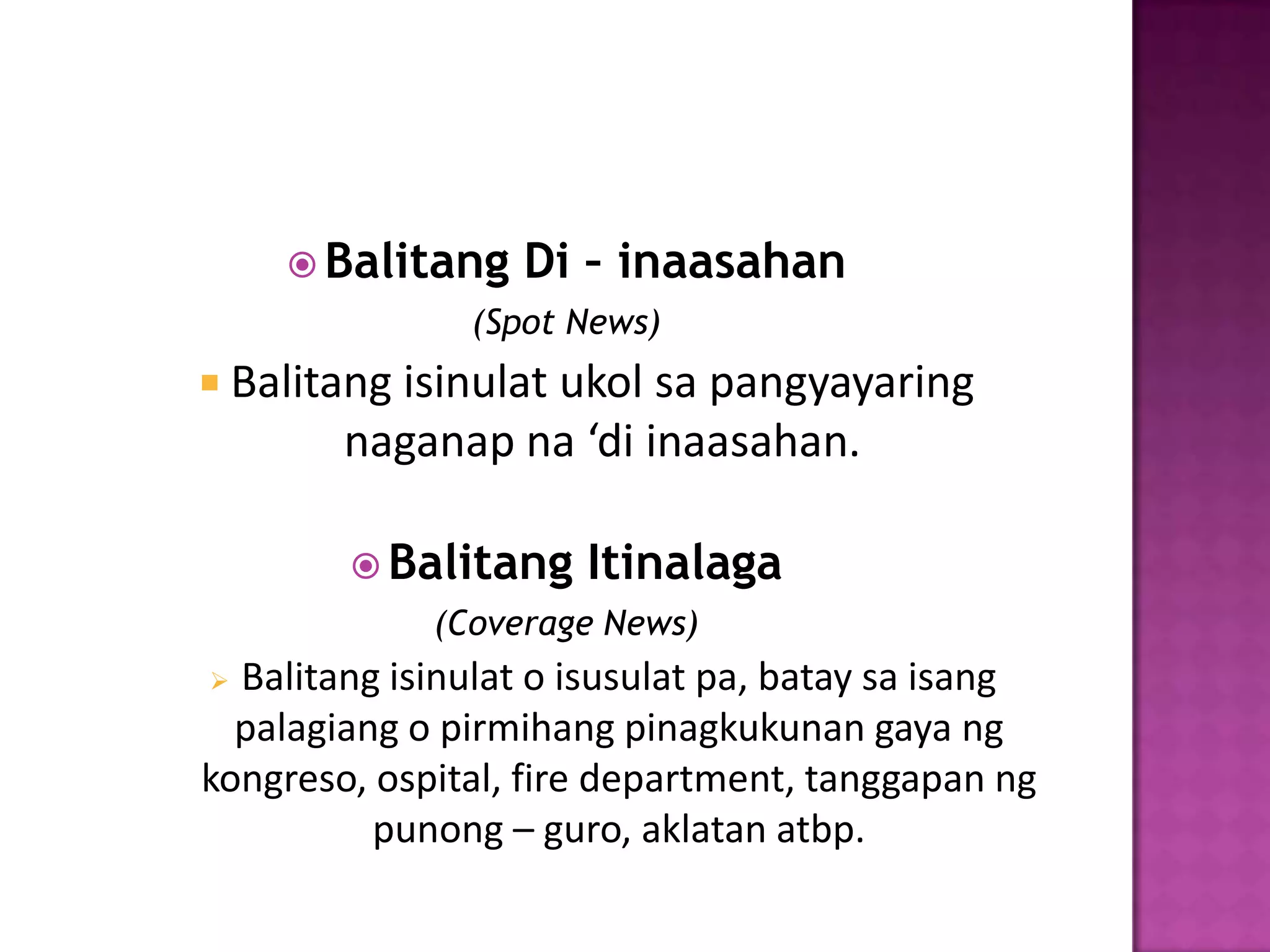  Balitang    Di – inaasahan
               (Spot News)
 Balitang isinulat ukol sa pangyayaring
        naganap na ‘di inaasahan.

         Balitang    Itinalaga
             (Coverage News)
 Balitang isinulat o isusulat pa, batay sa isang
  palagiang o pirmihang pinagkukunan gaya ng
kongreso, ospital, fire department, tanggapan ng
          punong – guro, aklatan atbp.
 
