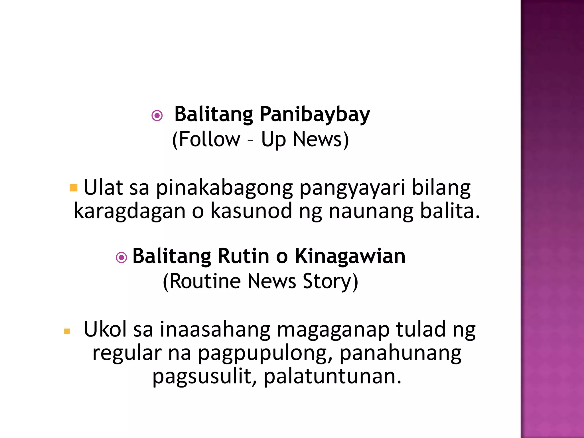   Balitang Panibaybay
               (Follow – Up News)

 Ulat sa pinakabagong pangyayari bilang
    karagdagan o kasunod ng naunang balita.
        Balitang Rutin o Kinagawian
            (Routine News Story)

   Ukol sa inaasahang magaganap tulad ng
     regular na pagpupulong, panahunang
           pagsusulit, palatuntunan.
 