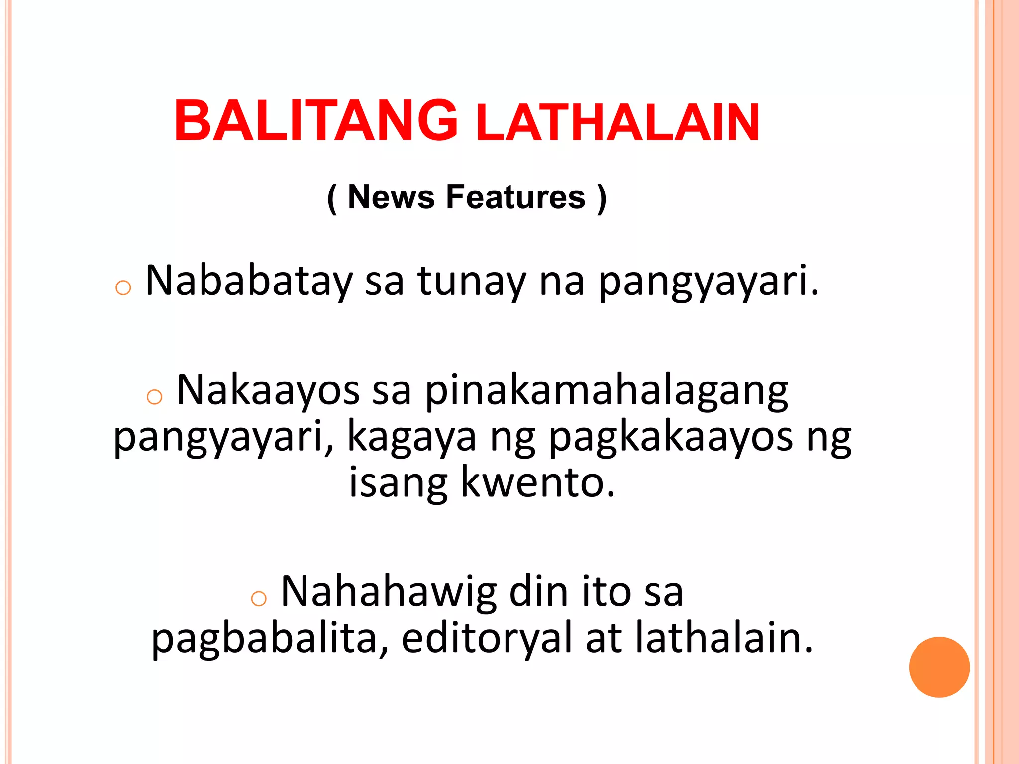 BALITANG LATHALAIN
              ( News Features )

o   Nababatay sa tunay na pangyayari.

   Nakaayos sa pinakamahalagang
    o
pangyayari, kagaya ng pagkakaayos ng
            isang kwento.

         Nahahawig din ito sa
          o
    pagbabalita, editoryal at lathalain.
 