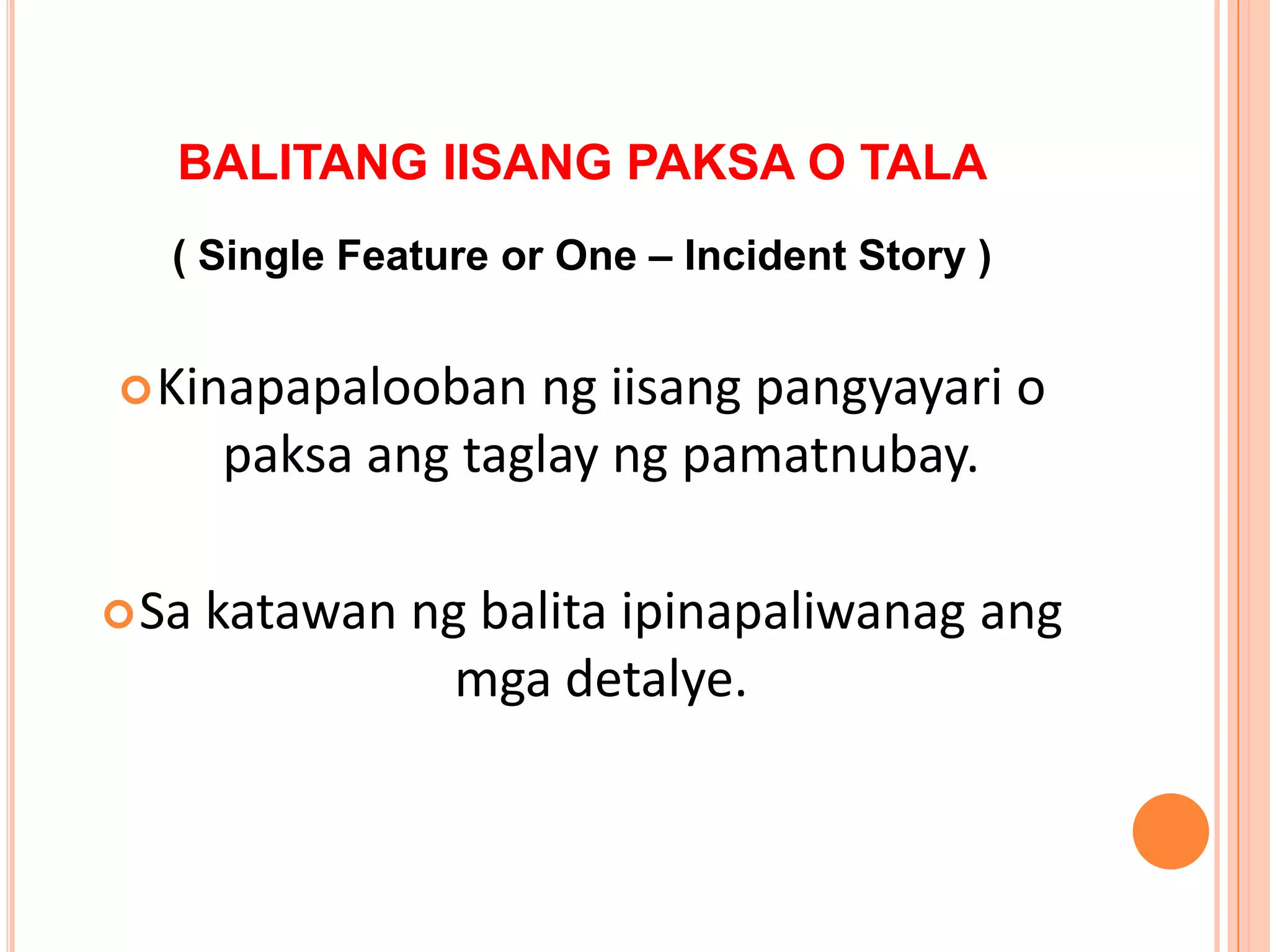 BALITANG IISANG PAKSA O TALA
   ( Single Feature or One – Incident Story )


 Kinapapalooban     ng iisang pangyayari o
       paksa ang taglay ng pamatnubay.

 Sa   katawan ng balita ipinapaliwanag ang
                 mga detalye.
 