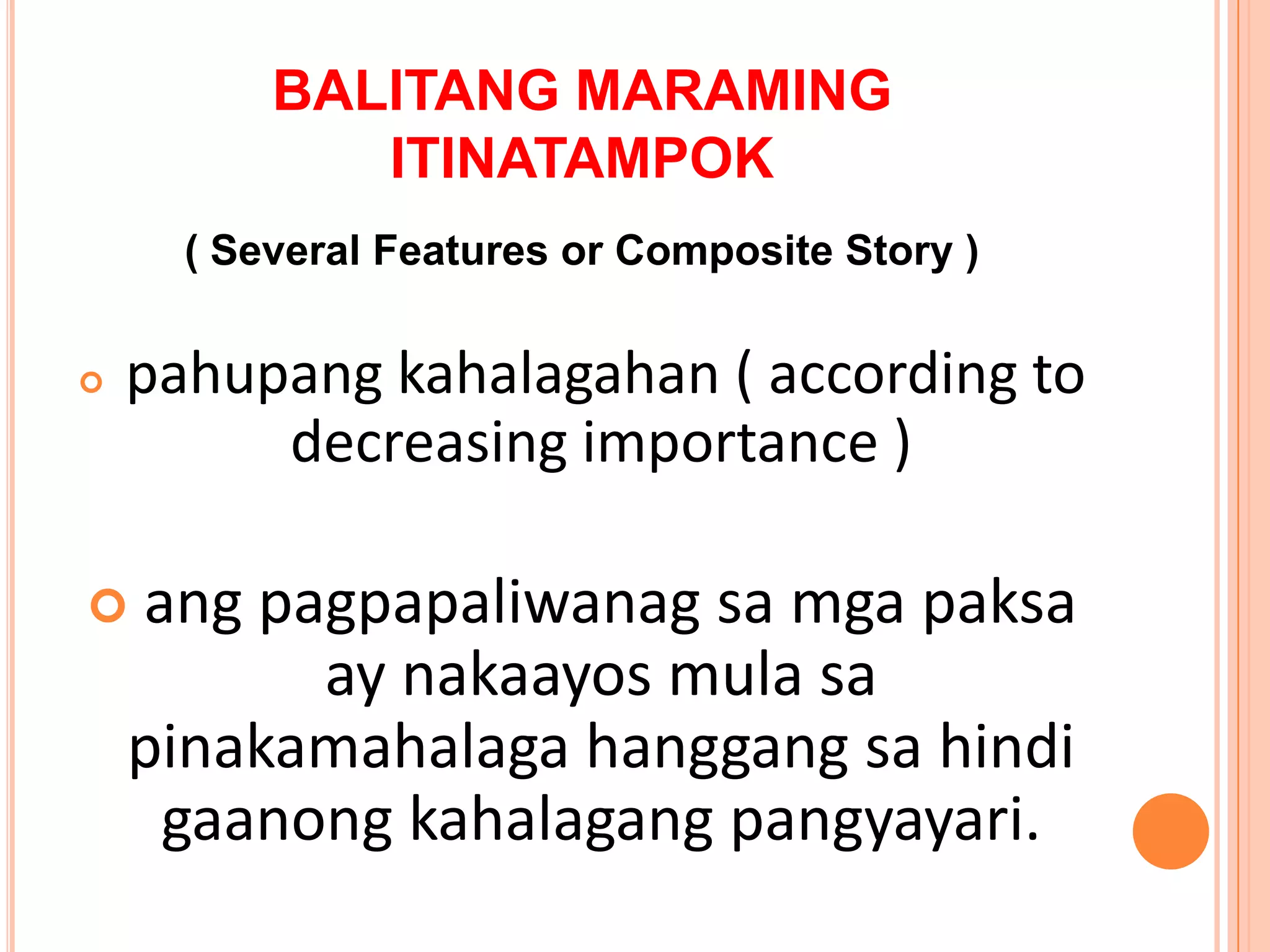 BALITANG MARAMING
             ITINATAMPOK
      ( Several Features or Composite Story )


   pahupang kahalagahan ( according to
         decreasing importance )

   ang pagpapaliwanag sa mga paksa
          ay nakaayos mula sa
    pinakamahalaga hanggang sa hindi
     gaanong kahalagang pangyayari.
 