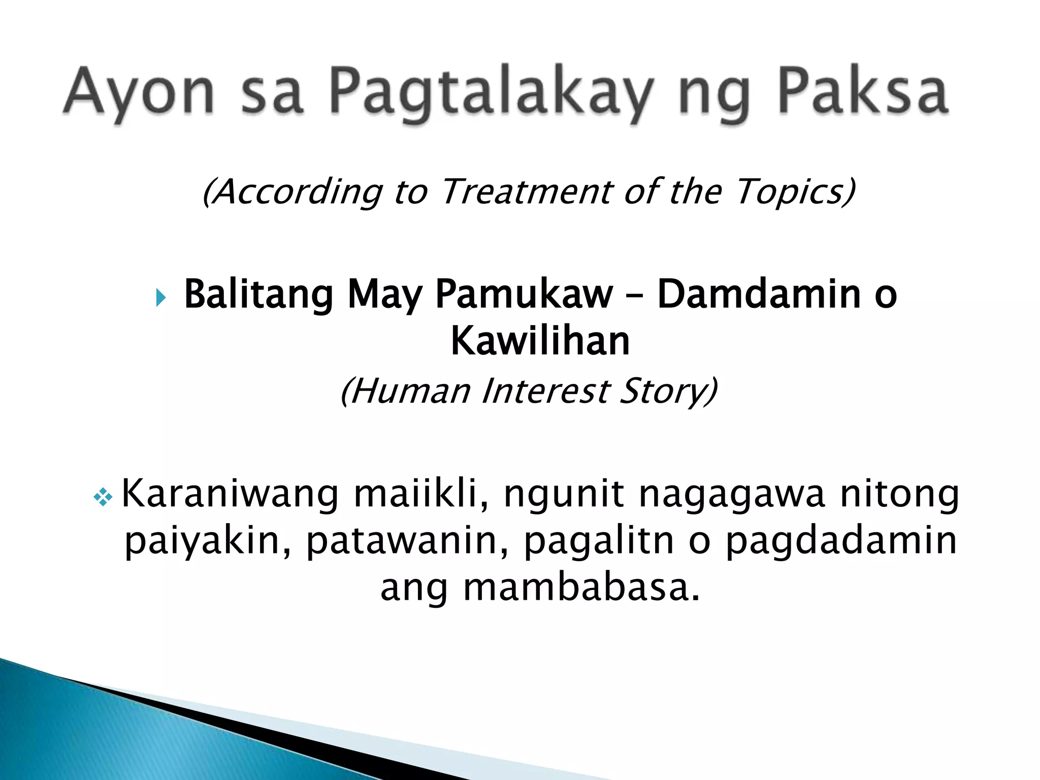 (According to Treatment of the Topics)

      Balitang May Pamukaw – Damdamin o
                     Kawilihan
               (Human Interest Story)

 Karaniwang maiikli, ngunit nagagawa nitong
 paiyakin, patawanin, pagalitn o pagdadamin
               ang mambabasa.
 