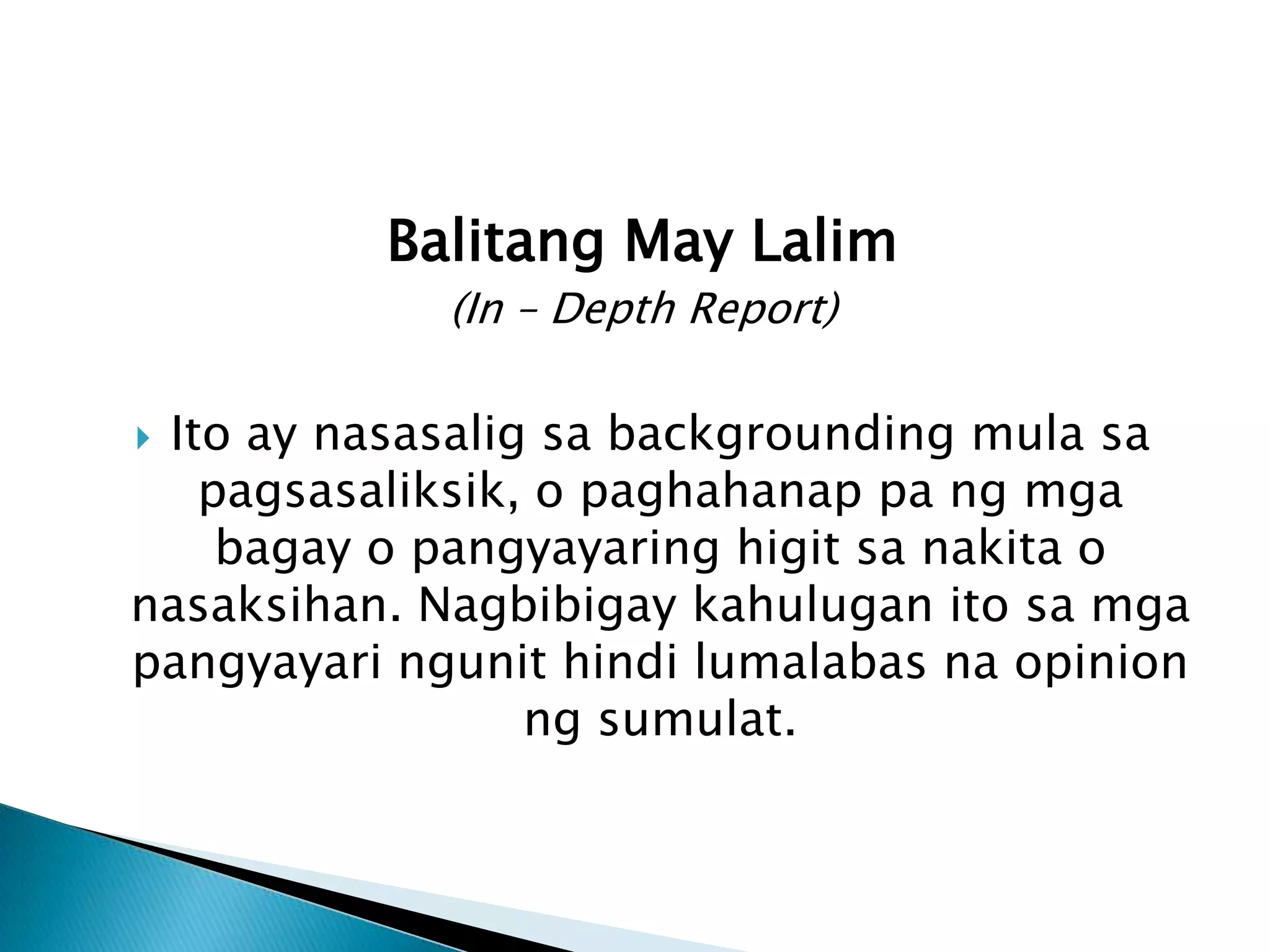 Balitang May Lalim
             (In – Depth Report)

Ito ay nasasalig sa backgrounding mula sa
   pagsasaliksik, o paghahanap pa ng mga
    bagay o pangyayaring higit sa nakita o
nasaksihan. Nagbibigay kahulugan ito sa mga
pangyayari ngunit hindi lumalabas na opinion
                 ng sumulat.
 