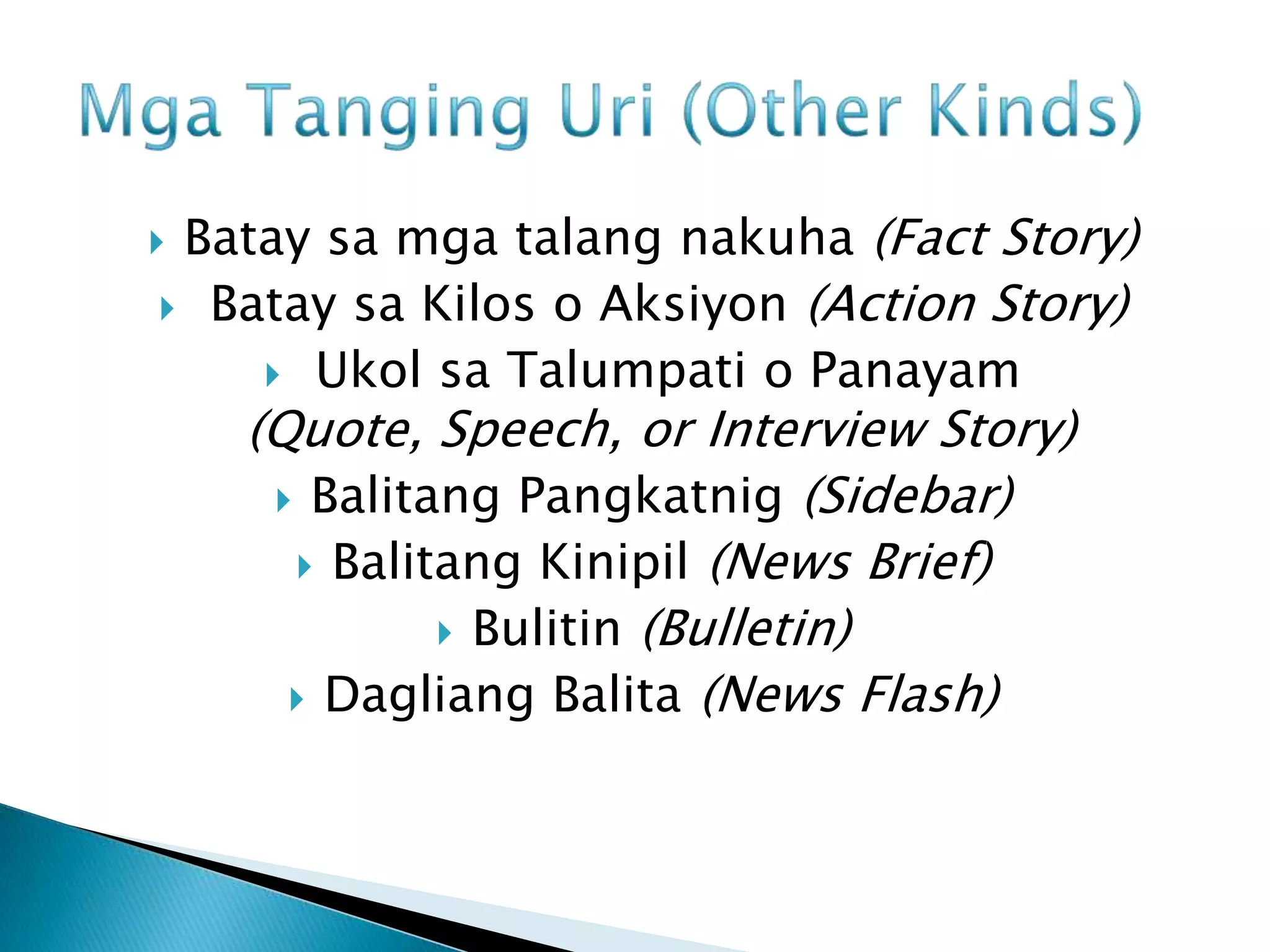 Batay sa mga talang nakuha (Fact Story)
 Batay sa Kilos o Aksiyon (Action Story)
     Ukol sa Talumpati o Panayam
    (Quote, Speech, or Interview Story)
      Balitang Pangkatnig (Sidebar)
       Balitang Kinipil (News Brief)
              Bulitin (Bulletin)
       Dagliang Balita (News Flash)
 