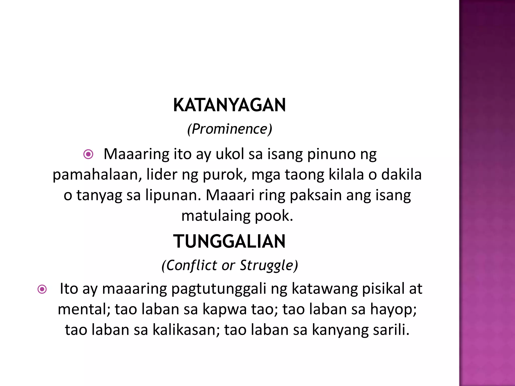 KATANYAGAN
                       (Prominence)
          Maaaring ito ay ukol sa isang pinuno ng
    pamahalaan, lider ng purok, mga taong kilala o dakila
     o tanyag sa lipunan. Maaari ring paksain ang isang
                      matulaing pook.
                     TUNGGALIAN
                   (Conflict or Struggle)
   Ito ay maaaring pagtutunggali ng katawang pisikal at
    mental; tao laban sa kapwa tao; tao laban sa hayop;
     tao laban sa kalikasan; tao laban sa kanyang sarili.
 