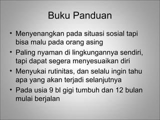 Buku Panduan
• Menyenangkan pada situasi sosial tapi
bisa malu pada orang asing
• Paling nyaman di lingkungannya sendiri,
tapi dapat segera menyesuaikan diri
• Menyukai rutinitas, dan selalu ingin tahu
apa yang akan terjadi selanjutnya
• Pada usia 9 bl gigi tumbuh dan 12 bulan
mulai berjalan

 