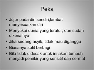 Peka
• Jujur pada diri sendiri,lambat
menyesuaikan diri
• Menyukai dunia yang teratur, dan sudah
dikenalnya
• Jika sedang asyik, tidak mau diganggu
• Biasanya sulit berbagi
• Bila tidak didesak anak ini akan tumbuh
menjadi pemikir yang sensitif dan cermat

 