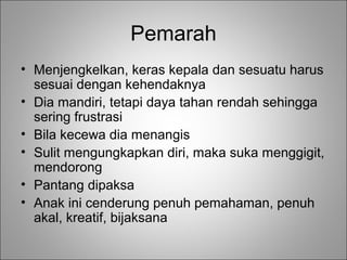 Pemarah
• Menjengkelkan, keras kepala dan sesuatu harus
sesuai dengan kehendaknya
• Dia mandiri, tetapi daya tahan rendah sehingga
sering frustrasi
• Bila kecewa dia menangis
• Sulit mengungkapkan diri, maka suka menggigit,
mendorong
• Pantang dipaksa
• Anak ini cenderung penuh pemahaman, penuh
akal, kreatif, bijaksana

 