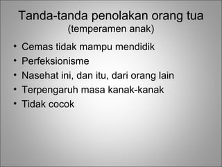 Tanda-tanda penolakan orang tua
(temperamen anak)
•
•
•
•
•

Cemas tidak mampu mendidik
Perfeksionisme
Nasehat ini, dan itu, dari orang lain
Terpengaruh masa kanak-kanak
Tidak cocok

 
