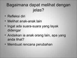 Bagaimana dapat melihat dengan
jelas?
• Refleksi diri
• Melihat anak-anak lain
• Ingat ada suara-suara yang layak
didengar
• Andaikan ia anak orang lain, apa yang
anda lihat?
• Membuat rencana perubahan

 