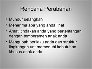Rencana Perubahan
• Mundur selangkah
• Menerima apa yang anda lihat
• Amati tindakan anda yang bertentangan
dengan temperamen anak anda
• Mengubah perilaku anda dan struktur
lingkungan unt memenuhi kebutuhan
khusus anak anda

 