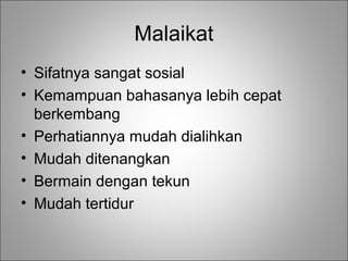Malaikat
• Sifatnya sangat sosial
• Kemampuan bahasanya lebih cepat
berkembang
• Perhatiannya mudah dialihkan
• Mudah ditenangkan
• Bermain dengan tekun
• Mudah tertidur

 
