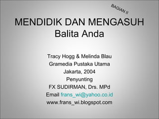 BA
GIA
N

II

MENDIDIK DAN MENGASUH
Balita Anda
Tracy Hogg & Melinda Blau
Gramedia Pustaka Utama
Jakarta, 2004
Penyunting
FX SUDIRMAN, Drs. MPd
Email frans_wi@yahoo.co.id
www.frans_wi.blogspot.com

 