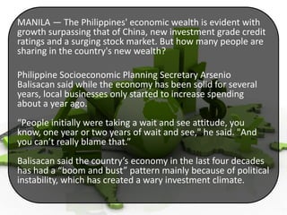 MANILA — The Philippines' economic wealth is evident with
growth surpassing that of China, new investment grade credit
ratings and a surging stock market. But how many people are
sharing in the country's new wealth?
Philippine Socioeconomic Planning Secretary Arsenio
Balisacan said while the economy has been solid for several
years, local businesses only started to increase spending
about a year ago.
“People initially were taking a wait and see attitude, you
know, one year or two years of wait and see," he said. "And
you can’t really blame that.”
Balisacan said the country’s economy in the last four decades
has had a “boom and bust” pattern mainly because of political
instability, which has created a wary investment climate.

 