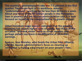 The country’s unemployment rate was 7.5 percent in the first
quarter. Twenty percent of its workforce remains
“underemployed,” working for far less than 40 hours a week.
About one-third of the 97 million people in the Philippines
lives in poverty and the Aquino administration says it is now
focused on including the marginalized in its growth picture.
Other minimum-wage earners complain that the growing
economy has meant higher costs of goods. And those in the
so-called “informal sector” such as street vendors and
garbage pickers say there is no difference at all in their
earnings.
Even so, Jose Morales, who heads the Urban Poor Alliance,
said the Aquino administration’s focus on cleaning up
corruption is making a big impact on poor people’s lives.

 