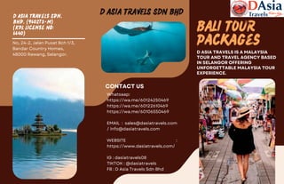 D Asia Travels Sdn.
Bhd. (960273-M)
(KPL License No:
6640)
BALI TOUR
Packages
D ASIA TRAVELS IS A MALAYSIA
TOUR AND TRAVEL AGENCY BASED
IN SELANGOR OFFERING
UNFORGETTABLE MALAYSIA TOUR
EXPERIENCE.
D ASIA TRAVELS SDN BHD
No, 24-2, Jalan Pusat Bch 1/3,
Bandar Country Homes,
48000 Rawang, Selangor.
Whatsaap:
https://wa.me/60124250469
https://wa.me/60122610469
https://wa.me/60106550469
EMAIL : sales@dasiatravels.com
/ info@dasiatravels.com
WEBSITE :
https://www.dasiatravels.com/
IG : dasiatravels08
TIKTOK : @dasiatravels
FB : D Asia Travels Sdn Bhd
CONTACT US
 