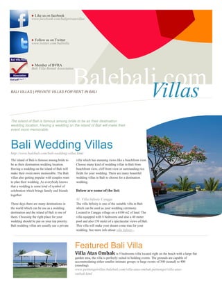 Like us on facebook
                www.facebook.com/baliprivatevillas




                Follow us on Twitter
                www.twitter.com/balivilla




                 Member of BVRA
                Bali Villa Rental Association




BALI VILLAS | PRIVATE VILLAS FOR RENT IN BALI
                                                Balebali.com
                                                       Villas
The island of Bali is famous among bride to be as their destination
wedding location. Having a wedding on the island of Bali will make their
event more memorable.



Bali Wedding Villas
http://www.balebali.com/bali-wedding-villas.html
The island of Bali is famous among bride to     villa which has stunning views like a beachfront view.
be as their destination wedding location.       Choose many kind of wedding villas in Bali from
Having a wedding on the island of Bali will     beachfront view, cliff front view or surrounding rice
make their event more memorable. The Bali       fields for your wedding. There are many beautiful
villas also getting popular with couples want   wedding villas in Bali to choose for a destination
to plan their wedding. As everybody knows       wedding.
that a wedding is some kind of symbol of
celebration which brings family and friends     Below are some of the list:
together.
                                                #1. Villa Infinity Canggu
These days there are many destinations in       The villa Infinity is one of the suitable villa in Bali
the world which can be use as a wedding         which can be used as your wedding ceremony.
destination and the island of Bali is one of    Located in Canggu village on a 6100 m2 of land. The
them. Choosing the right place for your         villa equipped with 8 bedrooms and also a 40 meter
wedding should be put on your top priority.     pool and also 150 meter of a spectacular views of Bali.
Bali wedding villas are usually use a private   This villa will make your dream come true for your
                                                wedding. See more info about villa Infinity...




                                                Featured Bali Villa
                                                Villa Atas Ombak is 5 bedrooms villa located right on the beach with a large flat
                                                garden area, the villa is perfectly suited to holding events. The grounds are capable of
                                                accommodating either smaller intimate groups or large events of 300 (seated) to 400
                                                (standing).
                                                www.petitengetvillas.balebali.com/villa-atas-ombak-petitenget/villa-atas-
                                                ombak.html
 