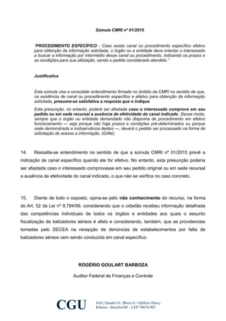 Súmula CMRI nº 01/2015
“PROCEDIMENTO ESPECÍFICO - Caso exista canal ou procedimento específico efetivo
para obtenção da informação solicitada, o órgão ou a entidade deve orientar o interessado
a buscar a informação por intermédio desse canal ou procedimento, indicando os prazos e
as condições para sua utilização, sendo o pedido considerado atendido.”
Justificativa
Esta súmula visa a consolidar entendimento firmado no âmbito da CMRI no sentido de que,
na existência de canal ou procedimento específico e efetivo para obtenção da informação
solicitada, presume-se satisfativa a resposta que o indique.
Esta presunção, no entanto, poderá ser afastada caso o interessado comprove em seu
pedido ou em sede recursal a ausência de efetividade do canal indicado. Desse modo,
sempre que o órgão ou entidade demandado não disponha de procedimento em efetivo
funcionamento — seja porque não haja prazos e condições pré-determinados ou porque
reste demonstrada a inobservância destes —, deverá o pedido ser processado na forma de
solicitação de acesso a informação. (Grifei)
14. Ressalta-se entendimento no sentido de que a súmula CMRI nº 01/2015 prevê a
indicação de canal específico quando ele for efetivo. No entanto, esta presunção poderia
ser afastada caso o interessado comprovasse em seu pedido original ou em sede recursal
a ausência de efetividade do canal indicado, o que não se verifica no caso concreto.
15. Diante de todo o exposto, opina-se pelo não conhecimento do recurso, na forma
do Art. 52 da Lei nº 9.784/99, considerando que o cidadão recebeu informação detalhada
das competências individuais de todos os órgãos e entidades aos quais o assunto
fiscalização de balizadores aéreos é afeto e considerando, também, que as providencias
tomadas pelo DECEA na recepção de denúncias de estabelecimentos por falta de
balizadores aéreos vem sendo conduzida em canal específico.
ROGÉRIO GOULART BARBOZA
Auditor Federal de Finanças e Controle
CGU SAS, Quadra 01, Bloco A - Edifício Darcy
Ribeiro - Brasília/DF - CEP 70070-905
 