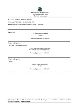 PRESIDÊNCIA DA REPÚBLICA
Controladoria-Geral da União
Folha de Assinaturas
Referência: PROCESSO nº 60502.000257/2017-99
Documento: PARECER nº 4390 de 28/04/2017
Assunto: Recurso contra decisão em pedido de acesso à informação.
Ouvidor
Assinado Digitalmente em 28/04/2017
GILBERTO WALLER JUNIOR
Signatário(s):
De acordo. À consideração superior.
Relação de Despachos:
Assinado Digitalmente em 27/04/2017
ANALISTA DE FINANCAS E CONTROLE
ERICA BEZERRA QUEIROZ RIBEIRO
aprovo.
Relação de Despachos:
Assinado Digitalmente em 28/04/2017
Ouvidor
GILBERTO WALLER JUNIOR
Este despacho foi expedido eletronicamente pelo SGI. O código para verificação da autenticidade deste
documento é: 10612678_8d48e247d9894ad
 