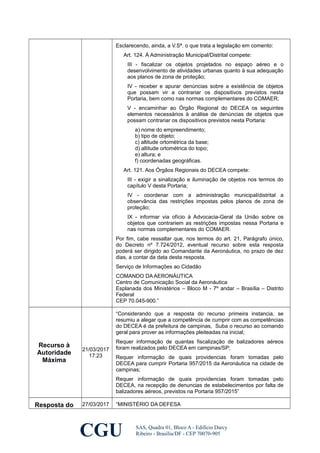 Esclarecendo, ainda, a V.Sª. o que trata a legislação em comento:
Art. 124. À Administração Municipal/Distrital compete:
III - fiscalizar os objetos projetados no espaço aéreo e o
desenvolvimento de atividades urbanas quanto à sua adequação
aos planos de zona de proteção;
IV - receber e apurar denúncias sobre a existência de objetos
que possam vir a contrariar os dispositivos previstos nesta
Portaria, bem como nas normas complementares do COMAER;
V - encaminhar ao Órgão Regional do DECEA os seguintes
elementos necessários à análise de denúncias de objetos que
possam contrariar os dispositivos previstos nesta Portaria:
a) nome do empreendimento;
b) tipo de objeto;
c) altitude ortométrica da base;
d) altitude ortométrica do topo;
e) altura; e
f) coordenadas geográficas.
Art. 121. Aos Órgãos Regionais do DECEA compete:
III - exigir a sinalização e iluminação de objetos nos termos do
capítulo V desta Portaria;
IV - coordenar com a administração municipal/distrital a
observância das restrições impostas pelos planos de zona de
proteção;
IX - informar via ofício à Advocacia-Geral da União sobre os
objetos que contrariem as restrições impostas nessa Portaria e
nas normas complementares do COMAER.
Por fim, cabe ressaltar que, nos termos do art. 21, Parágrafo único,
do Decreto nº 7.724/2012, eventual recurso sobre esta resposta
poderá ser dirigido ao Comandante da Aeronáutica, no prazo de dez
dias, a contar da data desta resposta.
Serviço de Informações ao Cidadão
COMANDO DA AERONÁUTICA
Centro de Comunicação Social da Aeronáutica
Esplanada dos Ministérios – Bloco M - 7º andar – Brasília – Distrito
Federal
CEP 70.045-900.”
Recurso à
Autoridade
Máxima
21/03/2017
17:23
“Considerando que a resposta do recurso primeira instancia, se
resumiu a alegar que a competência de cumprir com as competências
do DECEA é da prefeitura de campinas, Suba o recurso ao comando
geral para prover as informações pleiteadas na inicial;
Requer informação de quantas fiscalização de balizadores aéreos
foram realizados pelo DECEA em campinas/SP;
Requer informação de quais providencias foram tomadas pelo
DECEA para cumprir Portaria 957/2015 da Aeronáutica na cidade de
campinas;
Requer informação de quais providencias foram tomadas pelo
DECEA, na recepção de denuncias de estabelecimentos por falta de
balizadores aéreos, previstos na Portaria 957/2015”
Resposta do 27/03/2017 “MINISTÉRIO DA DEFESA
CGU SAS, Quadra 01, Bloco A - Edifício Darcy
Ribeiro - Brasília/DF - CEP 70070-905
 