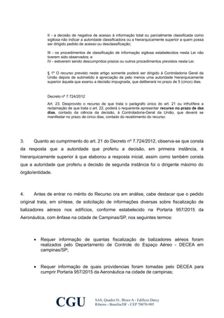 II - a decisão de negativa de acesso à informação total ou parcialmente classificada como
sigilosa não indicar a autoridade classificadora ou a hierarquicamente superior a quem possa
ser dirigido pedido de acesso ou desclassificação;
III - os procedimentos de classificação de informação sigilosa estabelecidos nesta Lei não
tiverem sido observados; e
IV - estiverem sendo descumpridos prazos ou outros procedimentos previstos nesta Lei.
§ 1º O recurso previsto neste artigo somente poderá ser dirigido à Controladoria Geral da
União depois de submetido à apreciação de pelo menos uma autoridade hierarquicamente
superior àquela que exarou a decisão impugnada, que deliberará no prazo de 5 (cinco) dias.
Decreto nº 7.724/2012
Art. 23. Desprovido o recurso de que trata o parágrafo único do art. 21 ou infrutífera a
reclamação de que trata o art. 22, poderá o requerente apresentar recurso no prazo de dez
dias, contado da ciência da decisão, à Controladoria-Geral da União, que deverá se
manifestar no prazo de cinco dias, contado do recebimento do recurso.
3. Quanto ao cumprimento do art. 21 do Decreto nº 7.724/2012, observa-se que consta
da resposta que a autoridade que proferiu a decisão, em primeira instância, é
hierarquicamente superior à que elaborou a resposta inicial, assim como também consta
que a autoridade que proferiu a decisão de segunda instância foi o dirigente máximo do
órgão/entidade.
4. Antes de entrar no mérito do Recurso ora em análise, cabe destacar que o pedido
original trata, em síntese, de solicitação de informações diversas sobre fiscalização de
balizadores aéreos nos edifícios, conforme estabelecido na Portaria 957/2015 da
Aeronáutica, com ênfase na cidade de Campinas/SP, nos seguintes termos:
• Requer informação de quantas fiscalização de balizadores aéreos foram
realizados pelo Departamento de Controle do Espaço Aéreo - DECEA em
campinas/SP;
• Requer informação de quais providencias foram tomadas pelo DECEA para
cumprir Portaria 957/2015 da Aeronáutica na cidade de campinas;
CGU SAS, Quadra 01, Bloco A - Edifício Darcy
Ribeiro - Brasília/DF - CEP 70070-905
 