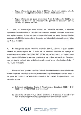 • Requer informação de qual órgão o DECEA entende ser responsável pela
fiscalização e recepção de denúncia da falta de balizadores aéreos;
• Requer informação de quais providencias foram tomadas pelo DECEA, na
recepção de denúncias de estabelecimentos por falta de balizadores aéreos,
previstos na Portaria 957/2015.
5. Tanto na manifestação inicial quanto nas instâncias recursais, o recorrido
apresentou detalhadamente as competências individuais de todos os órgãos e entidades
aos quais o assunto é afeto, contudo, o recorrente insiste em saber das providências
adotadas pelo DECEA na recepção de denúncias por falta de balizadores aéreos, previstos
na Portaria 957/2015.
6. Na instrução do recurso submetido ao arbítrio da CGU, verificou-se que o cidadão
anexou ao pedido original da LAI cópia de um chamado registrado no Serviço de
Atendimento ao Cidadão do DECEA – SAC DECEA sob o nº BEF9F635, por meio do qual
informou da existência de uma antena localizada no bairro Novo Maracanã, em Campinas,
que não estaria equipada com os balizadores aéreos, na forma estabelecida pela Lei nº
13.133, de 15/06/2015.
7. Diante dos fatos apurados, embora o referido chamado não tenha sido formalmente
tratado no pedido de acesso à informação formulado originalmente pelo cidadão, buscou-
se junto ao Comando da Aeronáutica -COMAER informações complementares, nos
seguintes termos:
a) O chamado registrado no Serviço de Atendimento ao Cidadão do DECEA – SAC
DECEA sob o nº BEF9F635, já foi encerrado?
b) Caso tenha sido encerrado, o cidadão foi informado do deslinde do assunto? Por
meio de comunicação formal ou apenas por meio do registro em sistema?
CGU SAS, Quadra 01, Bloco A - Edifício Darcy
Ribeiro - Brasília/DF - CEP 70070-905
 