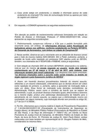 c) Caso ainda esteja em andamento, o cidadão é informado acerca de cada
andamento do chamado? Por meio de comunicação formal ou apenas por meio
do registro em sistema?
8. Em resposta, o COMAER apresentou os seguintes esclarecimentos:
“Em atenção ao pedido de esclarecimentos adicionais formulados em relação ao
Pedido de Acesso à Informação Protocolo nº 60502.000257/2017-99, vimos
apresentar as seguintes considerações:
1. Preliminarmente, cumpre-nos informar a V.Sa que o pedido formulado pelo
recorrente versa, em síntese, de informações diversas sobre fiscalização de
balizadores aéreos nos edifícios, conforme estabelecido na Portaria 957/2015,
do Comando da Aeronáutica, com ênfase na cidade de Campinas/SP.
2. Nesse sentido, observa-se que o recorrente vem se utilizando de diversos canais
para o trato da mesma matéria (SAC-DECEA, SIC e Poder Judiciário), portanto, a
questão de fundo sofre repetição em processos SAC abertos junto ao DECEA,
também, nos chamados de nº 6024FC0B e F90B04E, todos já respondidos.
3. Com relação ao chamado SAC de número BEF9F635, observando-o no sistema,
nota-se que do mesmo já consta resposta ao usuário, tendo dele tomado
conhecimento em 27 de março e 12 de abril de 2017, pelo sistema, com
informação também pelo email cadastrado, cujo despacho esta assim ementado:
“os diversos chamados sobre o assunto estão sendo tratados no âmbito do
órgão regional e pela Assessoria Jurídica do DECEA”.
4. Assim, em havendo diversos procedimentos tratando do mesmo assunto,
referentes a um mesmo interessado, entendemos que os demais devem ser vistos
como repetição do primeiro, e, portanto, aptos a aproveitar da motivação dada a
cada um deles. Essa forma de motivação evita decisões contraditórias da
Administração Pública, assim como é corolário da boa-fé que se espera do
administrado, o qual, ao produzir diversos chamados iguais, direcionados a diversos
ou o mesmo órgão, produz uma sobrecarga desnecessária de trabalho para o
atendimento de um mesmo assunto, ou espera que a Administração incorra em
contradição, em algum momento, cuja motivação aliunde vem prevista no artigo 50,
§ 1º da Lei nº 9.784/99.
5. Por fim, informamos que a mesma matéria é objeto do Procedimento Preparatório
nº 1.34.004.000153/2017-30 (Fiscalização de Instrumentos de Segurança do
Espaço Aéreo), do Ministério Público Federal (Procuradoria da República no Estado
de São Paulo), e da Peça de Informação nº 1489/17 HU, em trâmite na Nona
Promotoria de Justiça Cível de Campinas, do Ministério Público do Estado de São
Paulo, da lavra do Exmo. Sr. Promotor de Justiça Dr. Valcir Paulo Kobori, ambas
instauradas com base também em representação do Sr. Douglas Fabiano de Melo,
considerados os mesmos fatos.
CGU SAS, Quadra 01, Bloco A - Edifício Darcy
Ribeiro - Brasília/DF - CEP 70070-905
 