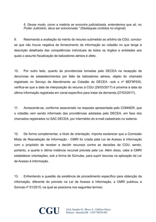 6. Desse modo, como a matéria se encontra judicializada, entendemos que ali, no
Poder Judiciário, deva ser solucionada.” (Destaques contidos no original)
9. Retomando a avaliação do mérito do recurso submetido ao arbítrio da CGU, conclui-
se que não houve negativa de fornecimento da informação ao cidadão no que tange à
descrição detalhada das competências individuais de todos os órgãos e entidades aos
quais o assunto fiscalização de balizadores aéreos é afeto.
10. Por outro lado, quanto às providencias tomadas pelo DECEA na recepção de
denúncias de estabelecimentos por falta de balizadores aéreos, objeto do chamado
registrado no Serviço de Atendimento ao Cidadão do DECEA –sob o nº BEF9F635,
verifica-se que a data de interposição do recurso à CGU (29/03/2017) é próxima à data da
última informação registrada em canal específico para tratar da demanda (27/03/2017).
11. Acrescente-se, conforme asseverado na resposta apresentada pelo COMAER, que
o cidadão vem sendo informado das providências adotadas pelo DECEA, em face dos
chamados registrados no SAC DECEA, por intermédio do e-mail cadastrado no sistema.
12. De forma complementar, a título de orientação, importa esclarecer que a Comissão
Mista de Reavaliação de Informação - CMRI foi criada pela Lei de Acesso à Informação
com o propósito de receber e decidir recursos contra as decisões da CGU, sendo,
portanto, a quarta e última instância recursal prevista pela Lei. Além disso, cabe à CMRI
estabelecer orientações, sob a forma de Súmulas, para suprir lacunas na aplicação da Lei
de Acesso à Informação.
13. Enfrentando a questão da existência de procedimento específico para obtenção da
informação, diferente do previsto na Lei de Acesso à Informação, a CMRI publicou a
Súmula nº 01/2015, na qual se posiciona nos seguintes termos:
CGU SAS, Quadra 01, Bloco A - Edifício Darcy
Ribeiro - Brasília/DF - CEP 70070-905
 