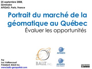 Portrait du marché de la géomatique au Québec Évaluer les opportunités 25 septembre 2008, Séminaire AFIGéO, Paris, France Par Luc Vaillancourt Président, BALIZ inc. www.baliz-geospatial.com   