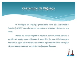 O município de Biguaçu preocupado com seu Zoneamento
Costeiro ( GERCO ) vem buscando normatizar a atividade náutica em seu
litoral.
Devido ao litoral irregular e rochoso, com inúmeros parcéis e
pontões de pedra quase aflorando à superfície do mar. O balizamento
náutico das águas do município visa otimizar o potencial náutico da região
e trazer segurança para a navegação nas águas de Biguaçu.
 