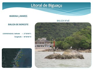 MARINA 3 MARES
BALIZA DE BORESTE
COORDENADAS: latitude – 27°28’09’’S
longitude – 48°38’06’’O
BALIZA Nº08
 