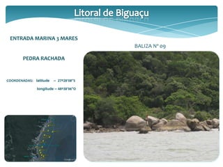ENTRADA MARINA 3 MARES
PEDRA RACHADA
COORDENADAS: latitude – 27º28’08”S
longitude – 48º38’06”O
BALIZA Nº 09
 