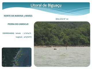 NORTE DA MARINA 3 MARES
PEDRA DO CABOCLO
COORDENADAS: latitude – 27º28’04”S
longitude – 48º38’08”O
BALIZA Nº 10
 