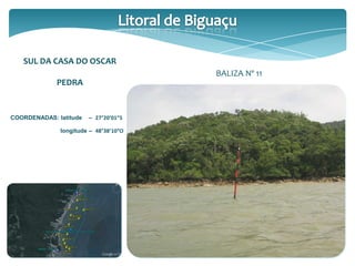 SUL DA CASA DO OSCAR
PEDRA
COORDENADAS: latitude – 27°20’01”S
longitude – 48°38’10”O
BALIZA Nº 11
 