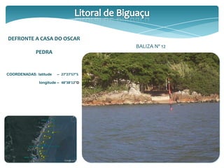 DEFRONTE A CASA DO OSCAR
PEDRA
COORDENADAS: latitude – 27°27’57”S
longitude – 48°38’12”O
BALIZA Nº 12
 