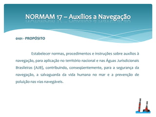 0101 - PROPÓSITO
Estabelecer normas, procedimentos e instruções sobre auxílios à
navegação, para aplicação no território nacional e nas Águas Jurisdicionais
Brasileiras (AJB), contribuindo, conseqüentemente, para a segurança da
navegação, a salvaguarda da vida humana no mar e a prevenção de
poluição nas vias navegáveis.
 
