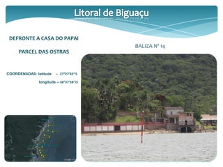 DEFRONTE A CASA DO PAPAI
PARCEL DAS OSTRAS
COORDENADAS: latitude – 27°27’32’’S
longitude – 48°37’58’’O
BALIZA Nº 14
 