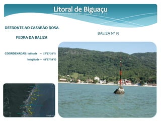 DEFRONTE AO CASARÃO ROSA
PEDRA DA BALIZA
COORDENADAS: latitude – 27°27’26’’S
longitude – 48°37’58’’O
BALIZA Nº 15
 