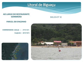 AO LARGO DO RESTAURANTE
SOMBRERO
PARCEL DO ENGENHO
COORDENADAS: latitude – 27º27’10”S
longitude – 48º37’48”O
BALIZA Nº 18
 