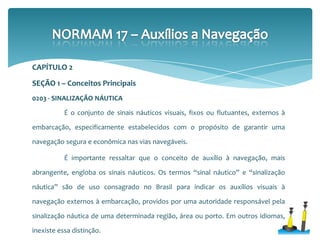 0203 - SINALIZAÇÃO NÁUTICA
É o conjunto de sinais náuticos visuais, fixos ou flutuantes, externos à
embarcação, especificamente estabelecidos com o propósito de garantir uma
navegação segura e econômica nas vias navegáveis.
É importante ressaltar que o conceito de auxílio à navegação, mais
abrangente, engloba os sinais náuticos. Os termos “sinal náutico” e “sinalização
náutica” são de uso consagrado no Brasil para indicar os auxílios visuais à
navegação externos à embarcação, providos por uma autoridade responsável pela
sinalização náutica de uma determinada região, área ou porto. Em outros idiomas,
inexiste essa distinção.
SEÇÃO 1 – Conceitos Principais
CAPÍTULO 2
 