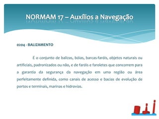 0204 - BALIZAMENTO
É o conjunto de balizas, bóias, barcas-faróis, objetos naturais ou
artificiais, padronizados ou não, e de faróis e faroletes que concorrem para
a garantia da segurança da navegação em uma região ou área
perfeitamente definida, como canais de acesso e bacias de evolução de
portos e terminais, marinas e hidrovias.
 
