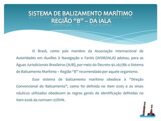 O Brasil, como país membro da Associação Internacional de
Autoridades em Auxílios à Navegação e Faróis (AISM/IALA) adotou, para as
Águas Jurisdicionais Brasileiras (AJB), por meio do Decreto 92.267/86 o Sistema
de Balizamento Marítimo – Região “B” recomendado por aquele organismo.
Esse sistema de balizamento marítimo obedece à “Direção
Convencional do Balizamento”, como foi definida no Item 0205 e os sinais
náuticos utilizados obedecem às regras gerais de identificação definidas no
Item 0206 da normam 17/DHN.
 