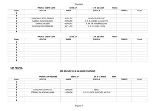 Planilha1
Página 9
PROVA: 100 M LIVRE SÉRIE: 2ª 14 A 16 ANOS MASC
RAIA ATLETA IDADE ESCOLA TEMPO CLAS
1
2
3 GIANCARLO ROSS GALEGO 10/01/01 BOM JESUS/IELUSC
4 GABRIEL DIAS MOLINARI 29/04/00 E. E. B. ANNES GUALBERTO
5 GABRIEL HEIDEN 08/04/01 E. M. DR. NAVARRO LINS
6 YGOR MATHEUS PEREIRA 30/11/99 E. E. B. JOÃO COLIN
7
8
PROVA: 100 M LIVRE SÉRIE: 3ª 14 A 16 ANOS MASC
RAIA ATLETA IDADE ESCOLA TEMPO CLAS
1
2
3
4
5
6
7
8
10ª PROVA
100 M LIVRE 14 A 16 ANOS FEMININO
PROVA: 100 M LIVRE SÉRIE: 1ª 14 A 16 ANOS FEM
RAIA ATLETA IDADE ESCOLA TEMPO CLAS
1
2
3
4 CAROLINA COMINATO 23/09/99 SENAI
5 STEFANY DA ROCHA KAISER 15/06/00 E. E. B. PROF. RUDOLFO MEYER
6
7
8
 