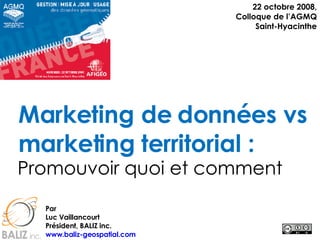 Marketing de données vs marketing territorial : Promouvoir quoi et comment 22 octobre 2008, Colloque de l’AGMQ Saint-Hyacinthe Par Luc Vaillancourt Président, BALIZ inc. www.baliz-geospatial.com   