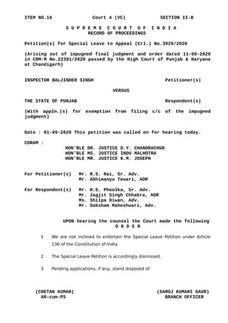 ITEM NO.16 Court 4 (VC) SECTION II-B
S U P R E M E C O U R T O F I N D I A
RECORD OF PROCEEDINGS
Petition(s) for Special Leave to Appeal (Crl.) No.3929/2020
(Arising out of impugned final judgment and order dated 11-08-2020
in CRM-M No.22391/2020 passed by the High Court of Punjab & Haryana
at Chandigarh)
INSPECTOR BALJINDER SINGH Petitioner(s)
VERSUS
THE STATE OF PUNJAB Respondent(s)
(With appln.(s) for exemption from filing c/c of the impugned
judgment)
Date : 01-09-2020 This petition was called on for hearing today.
CORAM :
HON'BLE DR. JUSTICE D.Y. CHANDRACHUD
HON'BLE MS. JUSTICE INDU MALHOTRA
HON'BLE MR. JUSTICE K.M. JOSEPH
For Petitioner(s) Mr. R.S. Rai, Sr. Adv.
Mr. Abhimanyu Tewari, AOR
For Respondent(s) Mr. H.S. Phoolka, Sr. Adv.
Mr. Jagjit Singh Chhabra, AOR
Ms. Shilpa Diwan, Adv.
Mr. Saksham Maheshwari, Adv.
UPON hearing the counsel the Court made the following
O R D E R
1 We are not inclined to entertain the Special Leave Petition under Article
136 of the Constitution of India.
2 The Special Leave Petition is accordingly dismissed.
3 Pending applications, if any, stand disposed of.
(CHETAN KUMAR) (SAROJ KUMARI GAUR)
AR-cum-PS BRANCH OFFICER
Digitally signed by
ARJUN BISHT
Date: 2020.09.01
18:01:46 IST
Reason:
Signature Not Verified
 